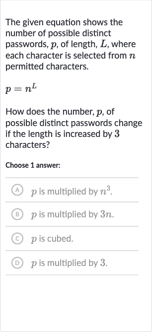 The given equation shows the number of possible distinct passwords, 
p, of length, 
L, where each character is selected from 
n permitted characters.

p=n^(L)
How does the number, 
p, of possible distinct passwords change if the length is increased by 3 characters?
Choose 1 answer:
(A) 
p is multiplied by 
n^(3).
(B) 
p is multiplied by 
3n.
(c) 
p is cubed.
(D) 
p is multiplied by 3 .