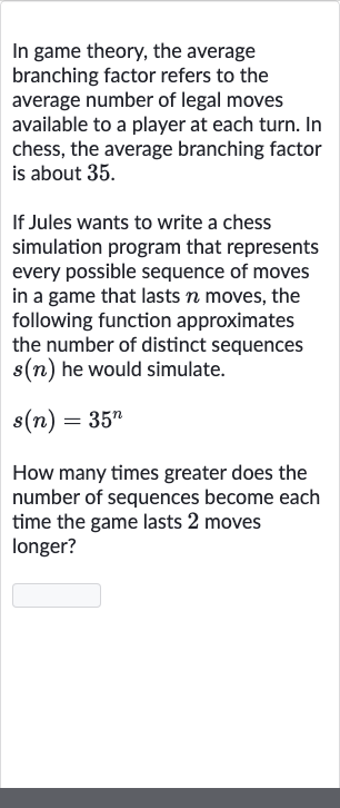 In game theory, the average branching factor refers to the average number of legal moves available to a player at each turn. In chess, the average branching factor is about 35 .
If Jules wants to write a chess simulation program that represents every possible sequence of moves in a game that lasts 
n moves, the following function approximates the number of distinct sequences 
s(n) he would simulate.

s(n)=35^(n)
How many times greater does the number of sequences become each time the game lasts 2 moves longer?