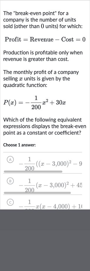 The "break-even point" for a company is the number of units sold (other than 0 units) for which:

" Profit "=" Revenue "-" Cost "=0
Production is profitable only when revenue is greater than cost.
The monthly profit of a company selling 
x units is given by the quadratic function:

P(x)=-(1)/(200)x^(2)+30 x
Which of the following equivalent expressions displays the break-even point as a constant or coefficient?
Choose 1 answer:
(A) 
-(1)/(200)((x-3,000)^(2)-9:}
(B) 
-(1)/(200)(x-3,000)^(2)+45
(C) 
-(1)/(-)x(x-4,000)+11