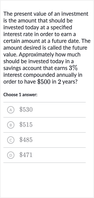 The present value of an investment is the amount that should be invested today at a specified interest rate in order to earn a certain amount at a future date. The amount desired is called the future value. Approximately how much should be invested today in a savings account that earns 
3% interest compounded annually in order to have 
$500 in 2 years?
Choose 1 answer:
(A) 
$530
(B) 
$515
(c) 
$485
(D) 
$471