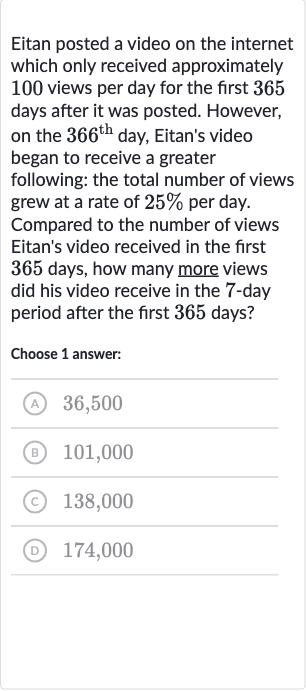 Eitan posted a video on the internet which only received approximately 100 views per day for the first 365 days after it was posted. However, on the 
366^("th ") day, Eitan's video began to receive a greater following: the total number of views grew at a rate of 
25% per day. Compared to the number of views Eitan's video received in the first 365 days, how many more views did his video receive in the 7 -day period after the first 365 days?
Choose 1 answer:
(A) 36,500
(B) 101,000
(c) 138,000
(D) 174,000