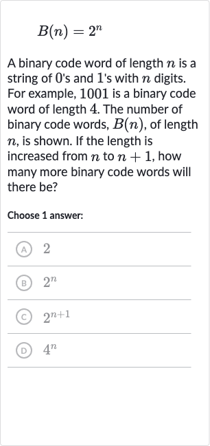 B(n)=2^(n)
A binary code word of length 
n is a string of 0 's and 1 's with 
n digits. For example, 1001 is a binary code word of length 4 . The number of binary code words, 
B(n), of length 
n, is shown. If the length is increased from 
n to 
n+1, how many more binary code words will there be?
Choose 1 answer:
(A) 2
(B) 
2^(n)
(C) 
2^(n+1)
(D) 
4^(n)