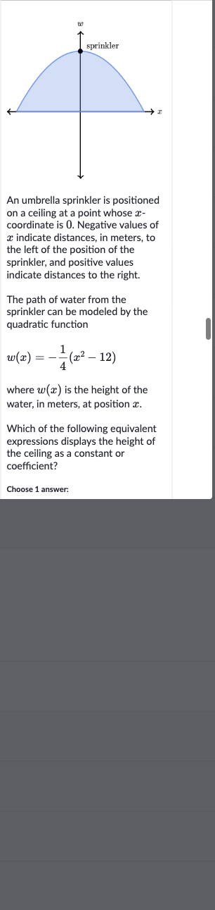 An umbrella sprinkler is positioned on a ceiling at a point whose 
x coordinate is 0 . Negative values of 
x indicate distances, in meters, to the left of the position of the sprinkler, and positive values indicate distances to the right.
The path of water from the sprinkler can be modeled by the quadratic function

w(x)=-(1)/(4)(x^(2)-12)
where 
w(x) is the height of the water, in meters, at position 
x.
Which of the following equivalent expressions displays the height of the ceiling as a constant or coefficient?
Choose 1 answer:
