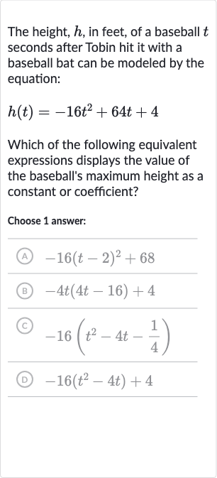 The height, 
h, in feet, of a baseball 
t seconds after Tobin hit it with a baseball bat can be modeled by the equation:

h(t)=-16t^(2)+64 t+4
Which of the following equivalent expressions displays the value of the baseball's maximum height as a constant or coefficient?
Choose 1 answer:
(A) 
-16(t-2)^(2)+68
(B) 
-4t(4t-16)+4
(C) 
-16(t^(2)-4t-(1)/(4))
(D) 
-16(t^(˙)^(2)-4t)+4