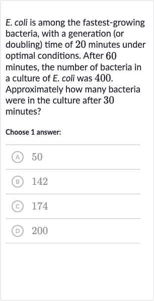 E. coli is among the fastest-growing bacteria, with a generation (or doubling) time of 20 minutes under optimal conditions. After 60 minutes, the number of bacteria in a culture of E. coli was 400 . Approximately how many bacteria were in the culture after 30 minutes?
Choose 1 answer:
(A) 50
(B) 142
(c) 
174
(D) 
200