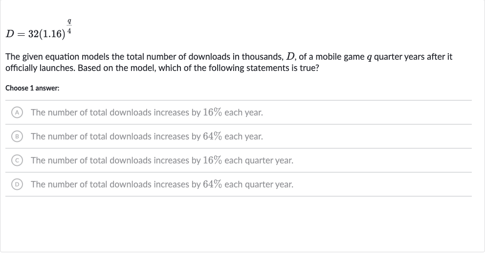 D=32(1.16)^((q)/(4))
The given equation models the total number of downloads in thousands, 
D, of a mobile game 
q quarter years after it officially launches. Based on the model, which of the following statements is true?
Choose 1 answer:
(A) The number of total downloads increases by 
16% each year.
(B) The number of total downloads increases by 
64% each year.
(C) The number of total downloads increases by 
16% each quarter year.
(D) The number of total downloads increases by 
64% each quarter year.