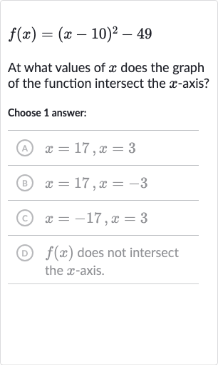 f(x)=(x-10)^(2)-49
At what values of 
x does the graph of the function intersect the 
x-axis?
Choose 1 answer:
(A) 
x=17,x=3
(B) 
x=17,x=-3
(c) 
x=-17,x=3
(D) 
f(x) does not intersect the 
x-axis.