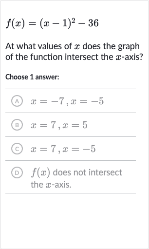 f(x)=(x-1)^(2)-36
At what values of 
x does the graph of the function intersect the 
x-axis?
Choose 1 answer:
(A) 
x=-7,x=-5
(B) 
x=7,x=5
(C) 
x=7,x=-5
(D) 
f(x) does not intersect the 
x-axis.