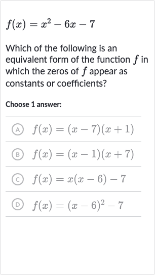 f(x)=x^(2)-6x-7
Which of the following is an equivalent form of the function 
f in which the zeros of 
f appear as constants or coefficients?
Choose 1 answer:
(A) 
f(x)=(x-7)(x+1)
(B) 
f(x)=(x-1)(x+7)
(c) 
f(x)=x(x-6)-7
(D) 
f(x)=(x-6)^(2)-7