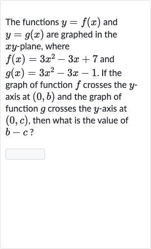 The functions 
y=f(x) and 
y=g(x) are graphed in the 
xy-plane, where

f(x)=3x^(2)-3x+7" and "

g(x)=3x^(2)-3x-1". If the "
graph of function 
f crosses the 
y axis at 
(0,b) and the graph of function 
g crosses the 
y-axis at 
(0,c), then what is the value of 
b-c ?