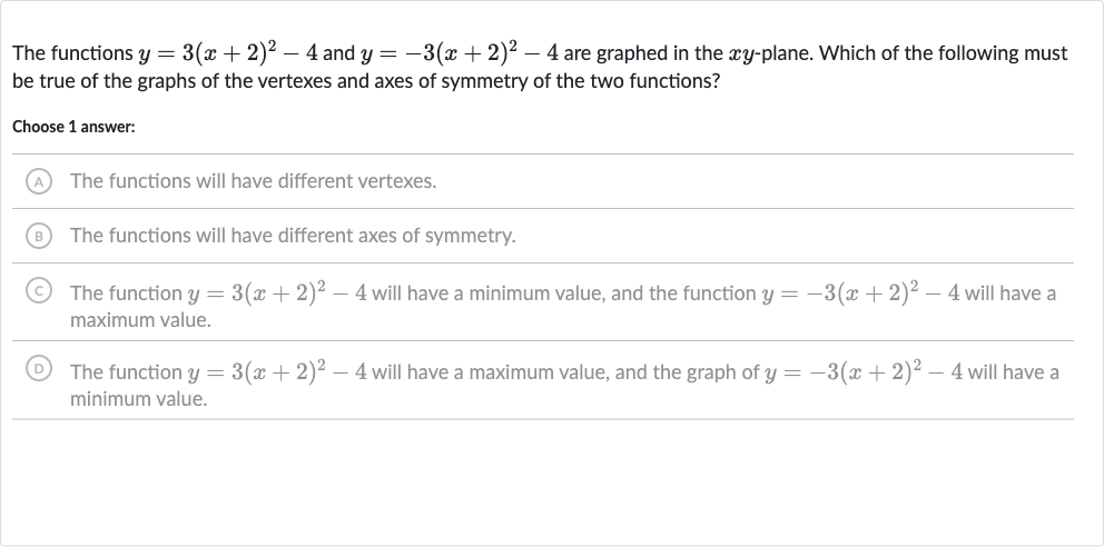 The functions 
y=3(x+2)^(2)-4 and 
y=-3(x+2)^(2)-4 are graphed in the 
xy-plane. Which of the following must be true of the graphs of the vertexes and axes of symmetry of the two functions?
Choose 1 answer:
(A) The functions will have different vertexes.
(B) The functions will have different axes of symmetry.
(C) The function 
y=3(x+2)^(2)-4 will have a minimum value, and the function 
y=-3(x+2)^(2)-4 will have a maximum value.
(D) The function 
y=3(x+2)^(2)-4 will have a maximum value, and the graph of 
y=-3(x+2)^(2)-4 will have a minimum value.