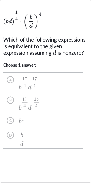 (bd)^((1)/(4))*((b)/(d))^(4)
Which of the following expressions is equivalent to the given expression assuming 
d is nonzero?
Choose 1 answer:
(A) 
b^((17)/(4))d^((17)/(4))
(B) 
b^((17)/(4))d^(-(15)/(4))
(c) 
b^(2)
(D) 
(b)/(d)