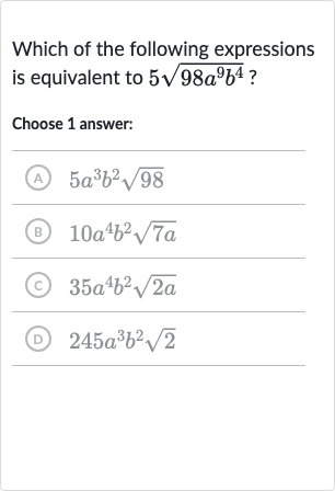 Which of the following expressions is equivalent to 
5sqrt(98a^(9)b^(4)) ?
Choose 1 answer:
(A) 
5a^(3)b^(2)sqrt98
(B) 
10a^(4)b^(2)sqrt(7a)
(c) 
35a^(4)b^(2)sqrt(2a)
(D) 
245a^(3)b^(2)sqrt2