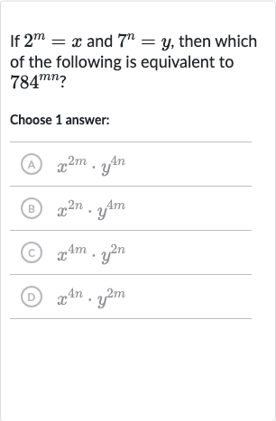 If 
2^(m)=x and 
7^(n)=y, then which of the following is equivalent to 
784^(mn) ?
Choose 1 answer:
(A) 
x^(2m)*y^(4n)
(B) 
x^(2n)*y^(4m)
(C) 
x^(4m)*y^(2n)
(D) 
x^(4n)*y^(2m)