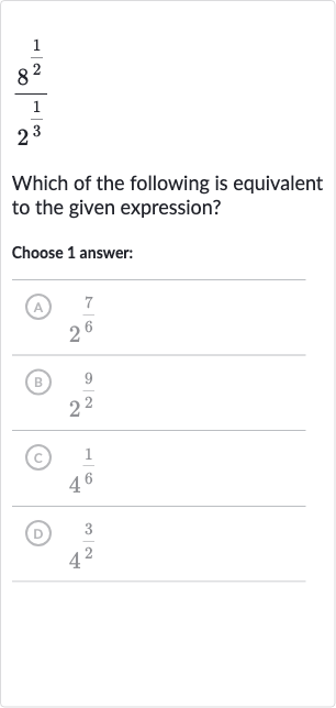 (8^((1)/(2)))/(2^((1)/(3)))
Which of the following is equivalent to the given expression?
Choose 1 answer:
(A) 
2^((7)/(6))
(B) 
2^((9)/(2))
(C) 
4^((1)/(6))
(D) 
4^((3)/(2))