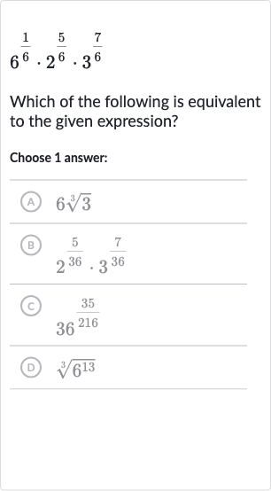 6^((1)/(6))*2^((5)/(6))*3^((7)/(6))
Which of the following is equivalent to the given expression?
Choose 1 answer:
(A) 
6root(3)(3)
(B) 
2^((5)/(36))*3^((7)/(36))
(C) 
36^((35)/(216))
(D) 
root(3)(6^(13))