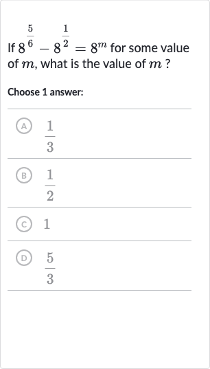 If 
8^((5)/(6))-8^((1)/(2))=8^(m) for some value of 
m, what is the value of 
m ?
Choose 1 answer:
(A) 
(1)/(3)
(B) 
(1)/(2)
(C) 1
(D) 
(5)/(3)