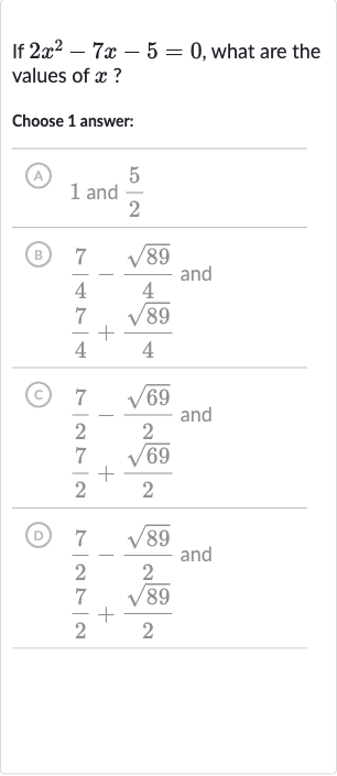 If 
2x^(2)-7x-5=0, what are the values of 
x ?
Choose 1 answer:
(A) 1 and 
(5)/(2)
(B) 
(7)/(4)-(sqrt89)/(4) and

(7)/(4)+(sqrt89)/(4)
(C) 
(7)/(2)-(sqrt69)/(2) and

(7)/(2)+(sqrt69)/(2)
(D) 
(7)/(2)-(sqrt89)/(2) and

(7)/(2)+(sqrt89)/(2)