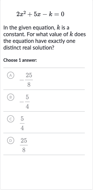 2x^(2)+5x-k=0
In the given equation, 
k is a constant. For what value of 
k does the equation have exactly one distinct real solution?
Choose 1 answer:
(A) 
-(25)/(8)
(B) 
-(5)/(4)
(c) 
(5)/(4)
(D) 
(25)/(8)