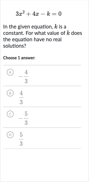3x^(2)+4x-k=0
In the given equation, 
k is a constant. For what value of 
k does the equation have no real solutions?
Choose 1 answer:
(A) 
-(4)/(3)
(B) 
(4)/(3)
(c) 
-(5)/(3)
(D) 
(5)/(3)