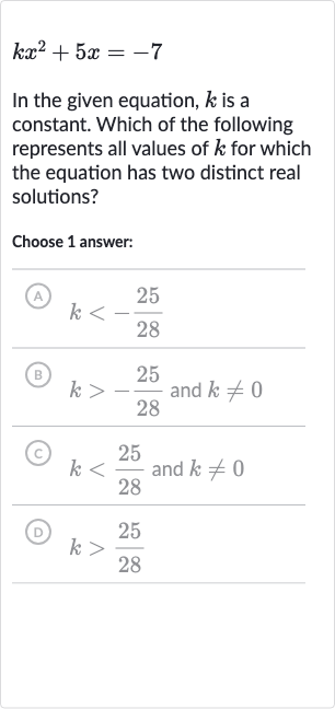 kx^(2)+5x=-7
In the given equation, 
k is a constant. Which of the following represents all values of 
k for which the equation has two distinct real solutions?
Choose 1 answer:
(A) 
k < -(25)/(28)
(B) 
k > -(25)/(28) and 
k!=0
(c) 
k < (25)/(28) and 
k!=0
(D) 
k > (25)/(28)