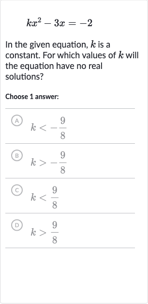 kx^(2)-3x=-2
In the given equation, 
k is a constant. For which values of 
k will the equation have no real solutions?
Choose 1 answer:
(A) 
k < -(9)/(8)
(B) 
k > -(9)/(8)
(C) 
k < (9)/(8)
(D) 
k > (9)/(8)