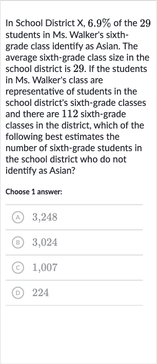In School District X, 
6.9% of the 29 students in Ms. Walker's sixthgrade class identify as Asian. The average sixth-grade class size in the school district is 29 . If the students in Ms. Walker's class are representative of students in the school district's sixth-grade classes and there are 112 sixth-grade classes in the district, which of the following best estimates the number of sixth-grade students in the school district who do not identify as Asian?
Choose 1 answer:
(A) 3,248
(B) 3,024
(c) 1,007
(D) 224