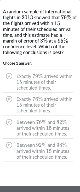 A random sample of international flights in 2013 showed that 
79% of the flights arrived within 15 minutes of their scheduled arrival time, and this estimate had a margin of error of 
3% at a 
95% confidence level. Which of the following conclusions is best?
Choose 1 answer:
A Exactly 
79% arrived within 15 minutes of their scheduled times.
(B) Exactly 
76% arrived within 15 minutes of their scheduled times.
(c) Between 
76% and 
82% arrived within 15 minutes of their scheduled times.
(D) Between 
92% and 
98% arrived within 15 minutes of their scheduled times.