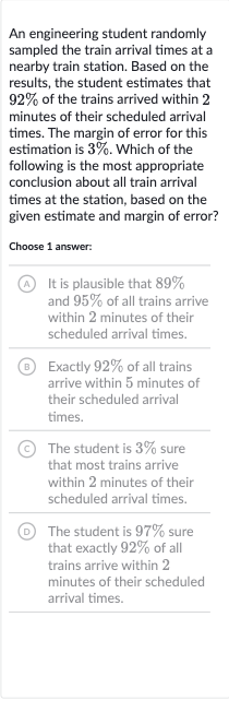 An engineering student randomly sampled the train arrival times at a nearby train station. Based on the results, the student estimates that 
92% of the trains arrived within 2 minutes of their scheduled arrival times. The margin of error for this estimation is 
3%. Which of the following is the most appropriate conclusion about all train arrival times at the station, based on the given estimate and margin of error?
Choose 1 answer:
(A) It is plausible that 
89% and 
95% of all trains arrive within 2 minutes of their scheduled arrival times.
(B) Exactly 
92% of all trains arrive within 5 minutes of their scheduled arrival times.
(C) The student is 
3% sure that most trains arrive within 2 minutes of their scheduled arrival times.
D The student is 
97% sure that exactly 
92% of all trains arrive within 2 minutes of their scheduled arrival times.