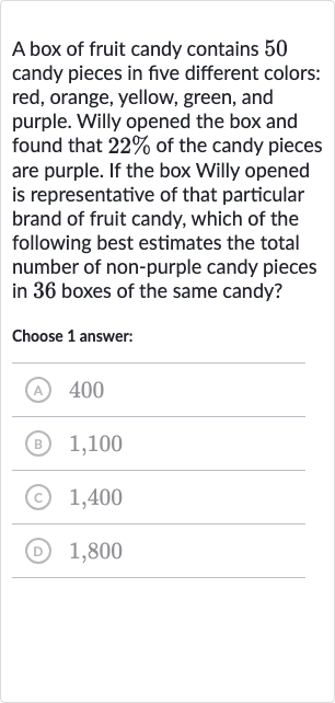 A box of fruit candy contains 50 candy pieces in five different colors: red, orange, yellow, green, and purple. Willy opened the box and found that 
22% of the candy pieces are purple. If the box Willy opened is representative of that particular brand of fruit candy, which of the following best estimates the total number of non-purple candy pieces in 36 boxes of the same candy?
Choose 1 answer:
(A) 400
(B) 1,100
(c) 1,400
(D) 1,800
