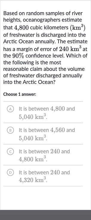 Based on random samples of river heights, oceanographers estimate that 4,800 cubic kilometers 
(km^(3)) of freshwater is discharged into the Arctic Ocean annually. The estimate has a margin of error of 
240km^(3) at the 
90% confidence level. Which of the following is the most reasonable claim about the volume of freshwater discharged annually into the Arctic Ocean?
Choose 1 answer:
A It is between 4,800 and 
5,040km^(3).
(B) It is between 4,560 and 
5,040km^(3).
(C) It is between 240 and 
4,800km^(3).
(D) It is between 240 and 
4,320km^(3).