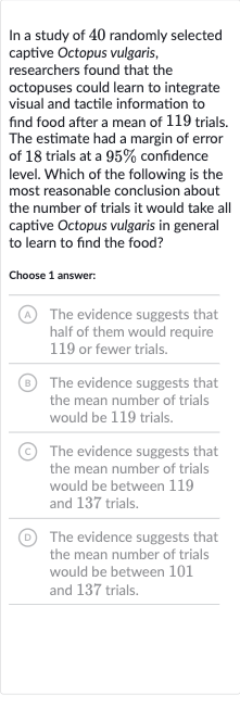 In a study of 40 randomly selected captive Octopus vulgaris, researchers found that the octopuses could learn to integrate visual and tactile information to find food after a mean of 119 trials. The estimate had a margin of error of 18 trials at a 
95% confidence level. Which of the following is the most reasonable conclusion about the number of trials it would take all captive Octopus vulgaris in general to learn to find the food?
Choose 1 answer:
(A) The evidence suggests that half of them would require 119 or fewer trials.
(B) The evidence suggests that the mean number of trials would be 119 trials.
(C) The evidence suggests that the mean number of trials would be between 119 and 137 trials.
(D) The evidence suggests that the mean number of trials would be between 101 and 137 trials.