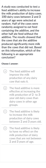 A study was conducted to test a feed additive's ability to increase the milk production of dairy cows. 100 dairy cows between 2 and 3 years of age were selected at random. Half of the cows were randomly assigned to eat feed containing the additive, and the other half ate feed without the additive. The results showed that the cows that ate the additive produced significantly more milk than the cows that did not. Based on this information, which of the following is an appropriate conclusion?
Choose 1 answer:
(A) The feed additive will improve the milk production of any dairy cow that eats it.
(B) The feed additive is more effective at increasing the milk production of 2- to 3 year old dairy cows than dairy cows in other age groups.
(C) The feed additive is likely to increase the milk production of dairy cows between 2 and 3 years old.
(D) The feed additive is likely to have no effect on the milk production of dairy cows that are not between 2 and 3 years of age.
