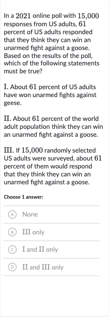 In a 2021 online poll with 15,000 responses from US adults, 61 percent of US adults responded that they think they can win an unarmed fight against a goose. Based on the results of the poll, which of the following statements must be true?
I. About 61 percent of US adults have won unarmed fights against geese.
II. About 61 percent of the world adult population think they can win an unarmed fight against a goose.
III. If 15,000 randomly selected US adults were surveyed, about 61 percent of them would respond that they think they can win an unarmed fight against a goose.
Choose 1 answer:
(A) None
(B) III only
(C) I and II only
(D) II and III only