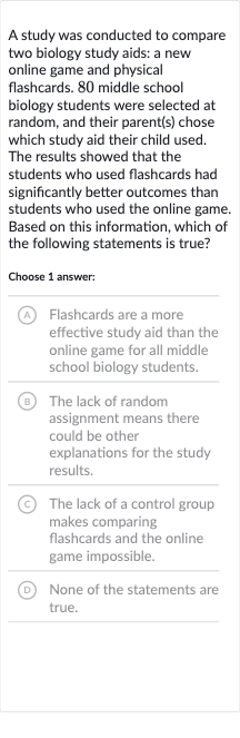 A study was conducted to compare two biology study aids: a new online game and physical flashcards. 80 middle school biology students were selected at random, and their parent(s) chose which study aid their child used. The results showed that the students who used flashcards had significantly better outcomes than students who used the online game. Based on this information, which of the following statements is true?
Choose 1 answer:
(A) Flashcards are a more effective study aid than the online game for all middle school biology students.
(B) The lack of random assignment means there could be other explanations for the study results.
(C) The lack of a control group makes comparing flashcards and the online game impossible.
(D) None of the statements are true.
