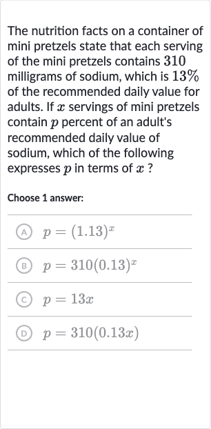 The nutrition facts on a container of mini pretzels state that each serving of the mini pretzels contains 310 milligrams of sodium, which is 
13% of the recommended daily value for adults. If 
x servings of mini pretzels contain 
p percent of an adult's recommended daily value of sodium, which of the following expresses 
p in terms of 
x ?
Choose 1 answer:
(A) 
p=(1.13)^(x)
(B) 
p=310(0.13)^(x)
(C) 
p=13 x
(D) 
p=310(0.13 x)