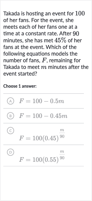 Takada is hosting an event for 100 of her fans. For the event, she meets each of her fans one at a time at a constant rate. After 90 minutes, she has met 
45% of her fans at the event. Which of the following equations models the number of fans, 
F, remaining for Takada to meet 
m minutes after the event started?
Choose 1 answer:
(A) 
F=100-0.5 m
(B) 
F=100-0.45 m
(C) 
F=100(0.45)^((m)/( 90))
(D) 
F=100(0.55)^((m)/( 90))