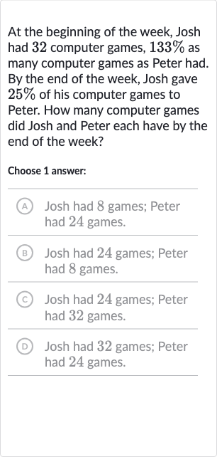 At the beginning of the week, Josh had 32 computer games, 
133% as many computer games as Peter had. By the end of the week, Josh gave 
25% of his computer games to Peter. How many computer games did Josh and Peter each have by the end of the week?
Choose 1 answer:
(A) Josh had 8 games; Peter had 24 games.
(B) Josh had 24 games; Peter had 8 games.
(c) Josh had 24 games; Peter had 32 games.
(D) Josh had 32 games; Peter had 24 games.
