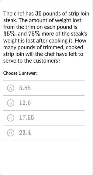 The chef has 36 pounds of strip loin steak. The amount of weight lost from the trim on each pound is 
35%, and 
75% more of the steak's weight is lost after cooking it. How many pounds of trimmed, cooked strip loin will the chef have left to serve to the customers?
Choose 1 answer:
(A) 5.85
(B) 12.6
(C) 17.55
(D) 23.4