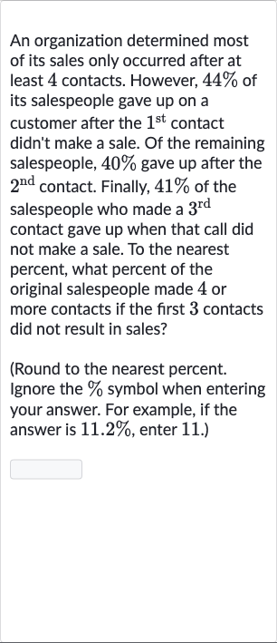 An organization determined most of its sales only occurred after at least 4 contacts. However, 
44% of its salespeople gave up on a customer after the 
1^("st ") contact didn't make a sale. Of the remaining salespeople, 
40% gave up after the 
2^("nd ") contact. Finally, 
41% of the salespeople who made a 
3^("rd ") contact gave up when that call did not make a sale. To the nearest percent, what percent of the original salespeople made 4 or more contacts if the first 3 contacts did not result in sales?
(Round to the nearest percent. Ignore the 
% symbol when entering your answer. For example, if the answer is 
11.2%, enter 11. )