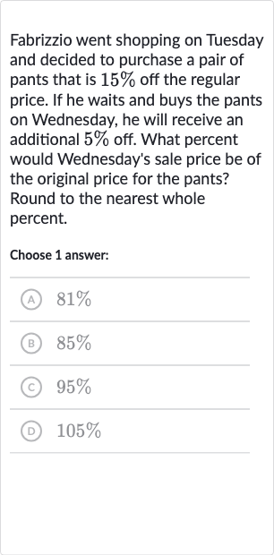 Fabrizzio went shopping on Tuesday and decided to purchase a pair of pants that is 
15% off the regular price. If he waits and buys the pants on Wednesday, he will receive an additional 
5% off. What percent would Wednesday's sale price be of the original price for the pants? Round to the nearest whole percent.
Choose 1 answer:
(A) 
81%
(B) 
85%
(c) 
95%
(D) 
105%