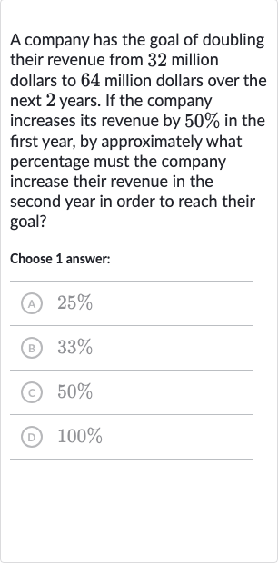 A company has the goal of doubling their revenue from 32 million dollars to 64 million dollars over the next 2 years. If the company increases its revenue by 
50% in the first year, by approximately what percentage must the company increase their revenue in the second year in order to reach their goal?
Choose 1 answer:
(A) 
25%
(B) 
33%
(c) 
50%
(D) 
100%