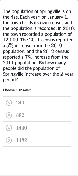 The population of Springville is on the rise. Each year, on January 1 , the town holds its own census and the population is recorded. In 2010 , the town recorded a population of 12,000 . The 2011 census reported a 
5% increase from the 2010 population, and the 2012 census reported a 
7% increase from the 2011 population. By how many people did the population of Springville increase over the 2 -year period?
Choose 1 answer:
(A) 240
(B) 882
(C) 1440
(D) 1482