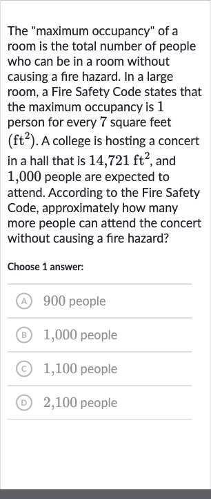 The "maximum occupancy" of a room is the total number of people who can be in a room without causing a fire hazard. In a large room, a Fire Safety Code states that the maximum occupancy is 1 person for every 7 square feet 
(ft^(2)). A college is hosting a concert in a hall that is 
14,721ft^(2), and 1,000 people are expected to attend. According to the Fire Safety Code, approximately how many more people can attend the concert without causing a fire hazard?
Choose 1 answer:
(A) 900 people
(B) 1,000 people
(C) 1,100 people
(D) 2,100 people