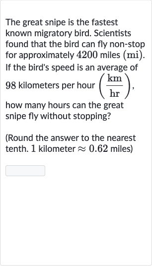 The great snipe is the fastest known migratory bird. Scientists found that the bird can fly non-stop for approximately 4200 miles (mi). If the bird's speed is an average of 98 kilometers per hour 
((km)/(hr)), how many hours can the great snipe fly without stopping?
(Round the answer to the nearest tenth. 1 kilometer 
~~0.62 miles)