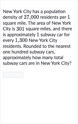 New York City has a population density of 27,000 residents per 1 square mile. The area of New York City is 301 square miles, and there is approximately 1 subway car for every 1,300 New York City residents. Rounded to the nearest one hundred subway cars, approximately how many total subway cars are in New York City?