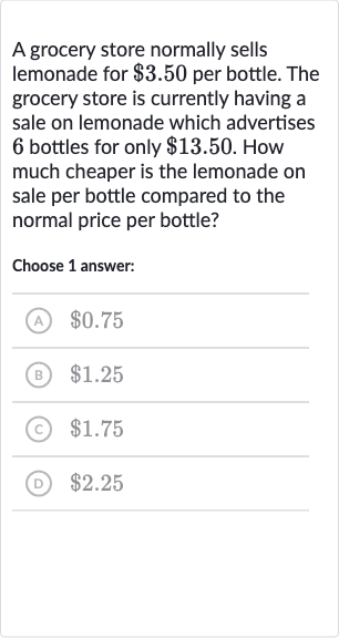 A grocery store normally sells lemonade for 
$3.50 per bottle. The grocery store is currently having a sale on lemonade which advertises 6 bottles for only 
$13.50. How much cheaper is the lemonade on sale per bottle compared to the normal price per bottle?
Choose 1 answer:
(A) 
$0.75
(B) 
$1.25
(c) 
$1.75
(D) 
$2.25