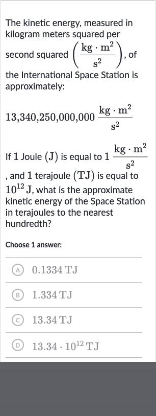 The kinetic energy, measured in kilogram meters squared per second squared 
((kg*m^(2))/(s^(2))), of the International Space Station is approximately:

13,340,250,000,000(kg*m^(2))/(s^(2))
If 1 Joule 
(J) is equal to 
1(kg*m^(2))/(s^(2)) , and 1 terajoule 
(TJ) is equal to 
10^(12)J, what is the approximate kinetic energy of the Space Station in terajoules to the nearest hundredth?
Choose 1 answer:
(A) 
0.1334TJ
(B) 
1.334TJ
(C) 
13.34TJ
(D) 
13.34*10^(12)TJ