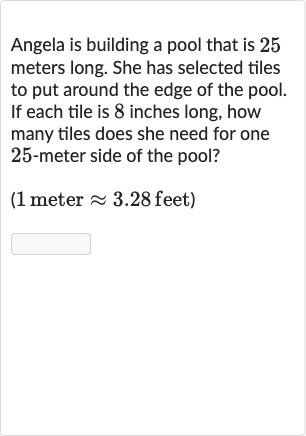 Angela is building a pool that is 25 meters long. She has selected tiles to put around the edge of the pool. If each tile is 8 inches long, how many tiles does she need for one 25 -meter side of the pool?
( 1 meter 
~~3.28 feet)