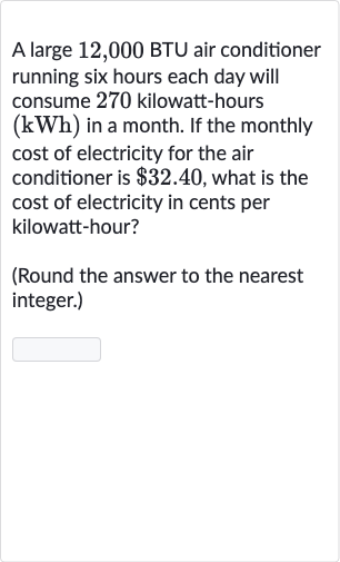 A large 12,000 BTU air conditioner running six hours each day will consume 270 kilowatt-hours 
(kWh) in a month. If the monthly cost of electricity for the air conditioner is 
$32.40, what is the cost of electricity in cents per kilowatt-hour?
(Round the answer to the nearest integer.)
